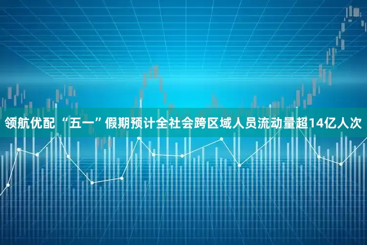 领航优配 “五一”假期预计全社会跨区域人员流动量超14亿人次