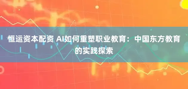 恒运资本配资 AI如何重塑职业教育：中国东方教育的实践探索