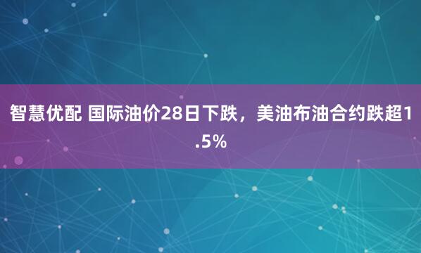 智慧优配 国际油价28日下跌，美油布油合约跌超1.5%
