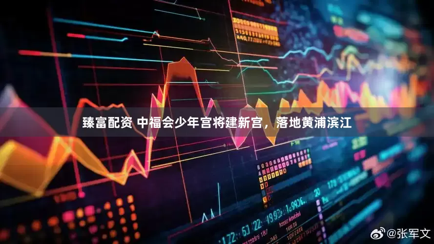 臻富配资 中福会少年宫将建新宫，落地黄浦滨江