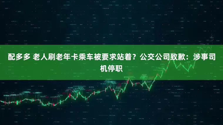 配多多 老人刷老年卡乘车被要求站着？公交公司致歉：涉事司机停职