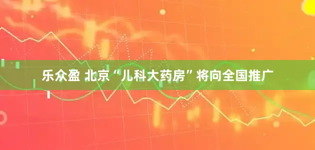 乐众盈 北京“儿科大药房”将向全国推广