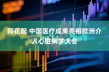 同花配 中国医疗成果亮相欧洲介入心脏病学大会