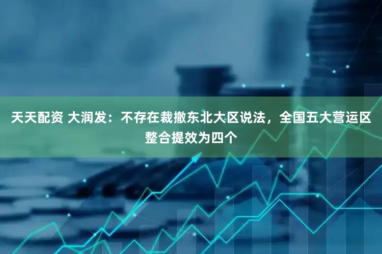 天天配资 大润发：不存在裁撤东北大区说法，全国五大营运区整合提效为四个