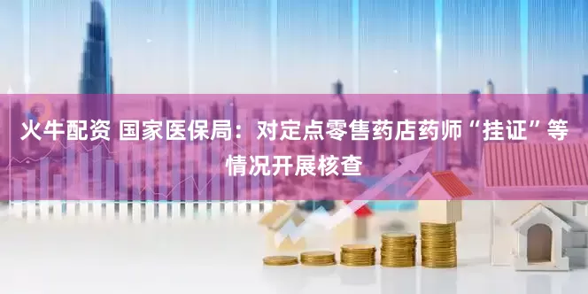 火牛配资 国家医保局：对定点零售药店药师“挂证”等情况开展核查
