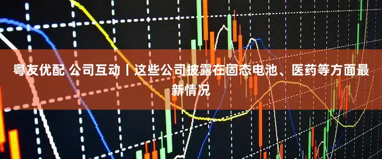 粤友优配 公司互动丨这些公司披露在固态电池、医药等方面最新情况