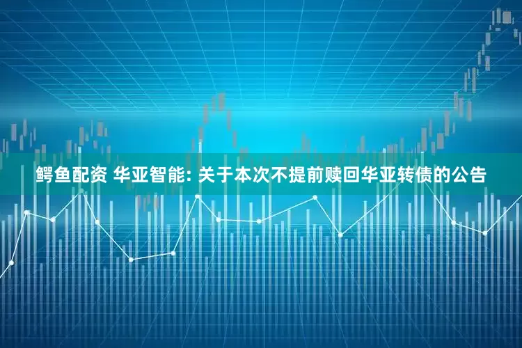 鳄鱼配资 华亚智能: 关于本次不提前赎回华亚转债的公告
