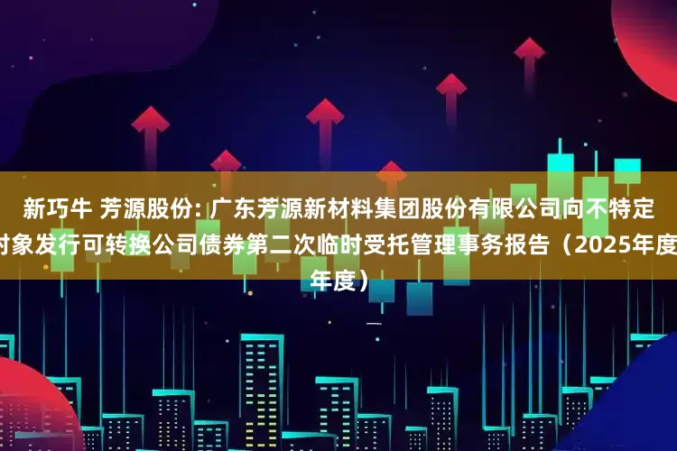 新巧牛 芳源股份: 广东芳源新材料集团股份有限公司向不特定对象发行可转换公司债券第二次临时受托管理事务报告(2025年度)