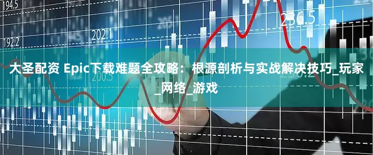 大圣配资 Epic下载难题全攻略：根源剖析与实战解决技巧_玩家_网络_游戏