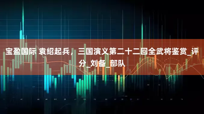 宝盈国际 袁绍起兵，三国演义第二十二回全武将鉴赏_评分_刘备_部队