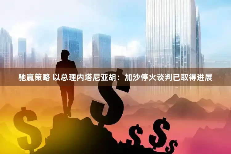 驰赢策略 以总理内塔尼亚胡：加沙停火谈判已取得进展