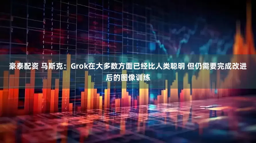 豪泰配资 马斯克：Grok在大多数方面已经比人类聪明 但仍需要完成改进后的图像训练