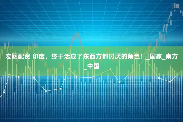 宏图配资 印度，终于活成了东西方都讨厌的角色！_国家_南方_中国