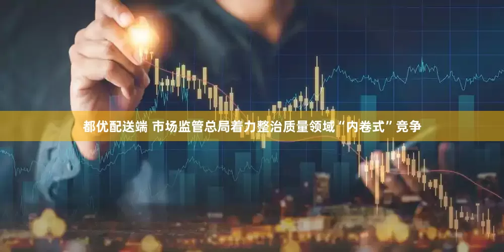 都优配送端 市场监管总局着力整治质量领域“内卷式”竞争