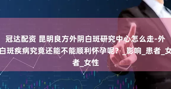 冠达配资 昆明良方外阴白斑研究中心怎么走-外阴白斑疾病究竟还能不能顺利怀孕呢？_影响_患者_女性
