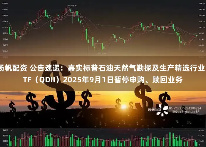 扬帆配资 公告速递：嘉实标普石油天然气勘探及生产精选行业ETF（QDII）2025年9月1日暂停申购、赎回业务