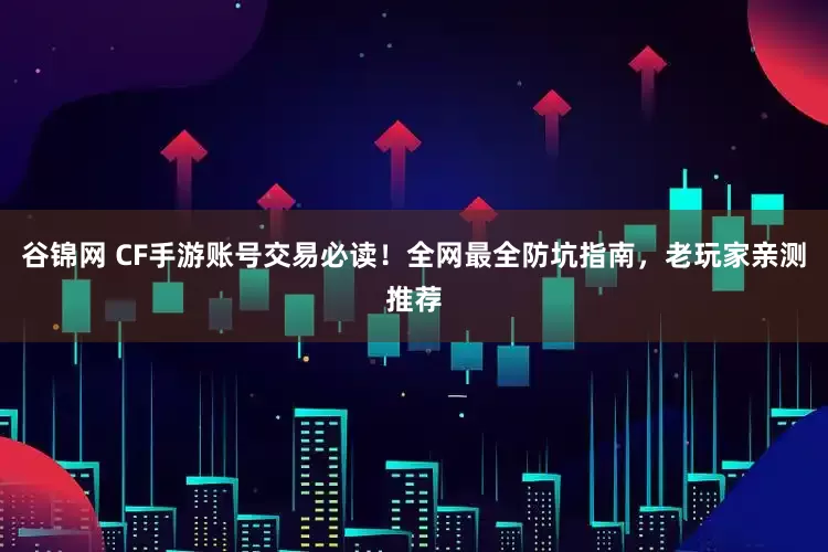 谷锦网 CF手游账号交易必读！全网最全防坑指南，老玩家亲测推荐