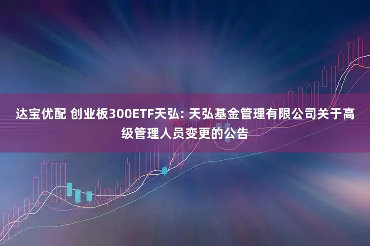 达宝优配 创业板300ETF天弘: 天弘基金管理有限公司关于高级管理人员变更的公告