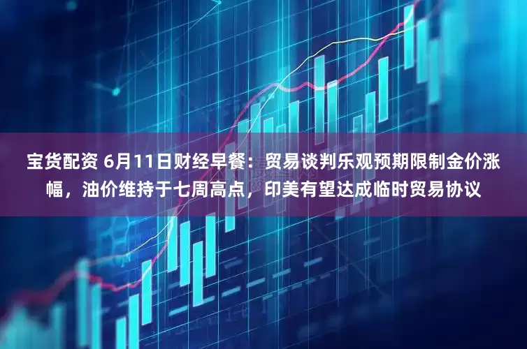 宝货配资 6月11日财经早餐：贸易谈判乐观预期限制金价涨幅，油价维持于七周高点，印美有望达成临时贸易协议