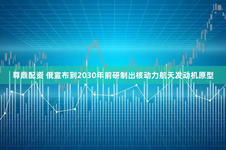 尊鼎配资 俄宣布到2030年前研制出核动力航天发动机原型