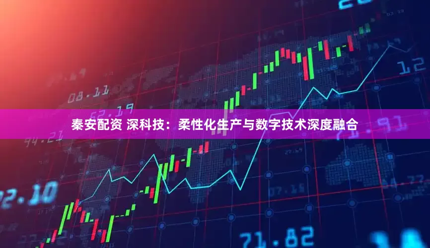 秦安配资 深科技：柔性化生产与数字技术深度融合