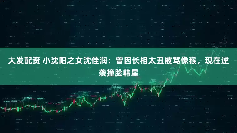 大发配资 小沈阳之女沈佳润：曾因长相太丑被骂像猴，现在逆袭撞脸韩星