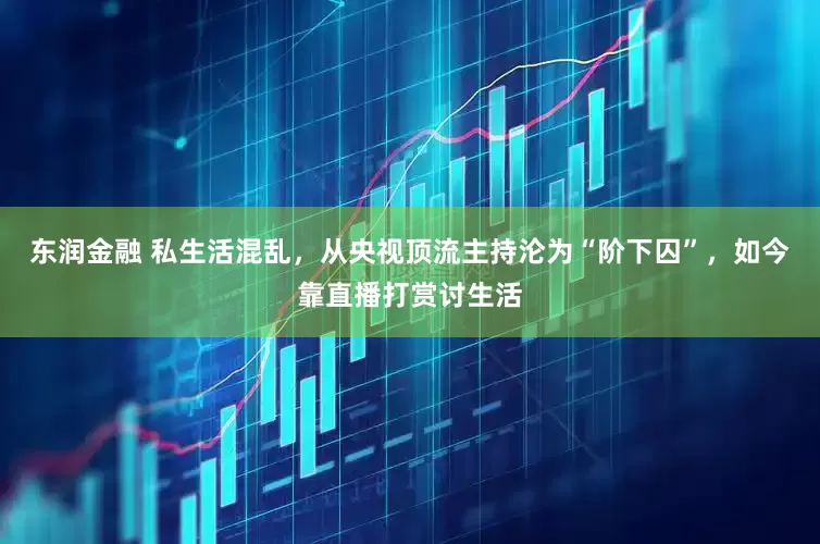 东润金融 私生活混乱，从央视顶流主持沦为“阶下囚”，如今靠直播打赏讨生活