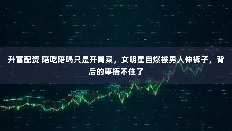 升富配资 陪吃陪喝只是开胃菜，女明星自爆被男人伸裤子，背后的事捂不住了