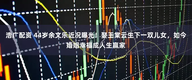 浩广配资 44岁余文乐近况曝光！娶王棠云生下一双儿女，如今婚姻幸福成人生赢家