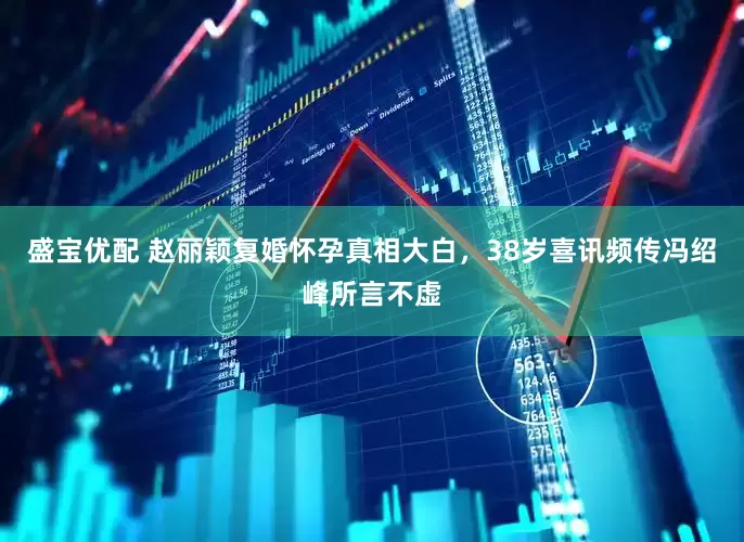 盛宝优配 赵丽颖复婚怀孕真相大白，38岁喜讯频传冯绍峰所言不虚