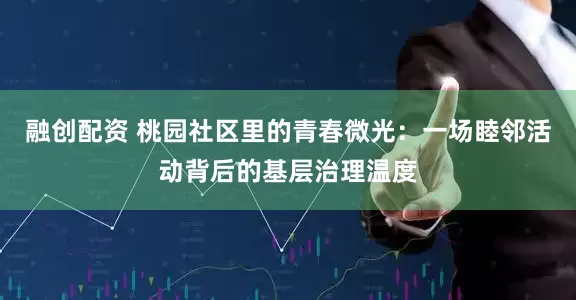 融创配资 桃园社区里的青春微光：一场睦邻活动背后的基层治理温度